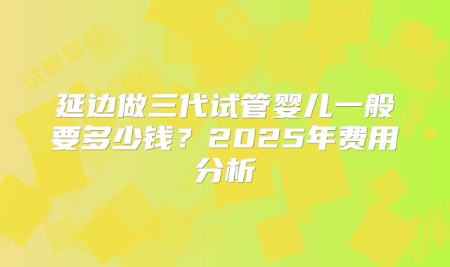 延边做三代试管婴儿一般要多少钱？2025年费用分析