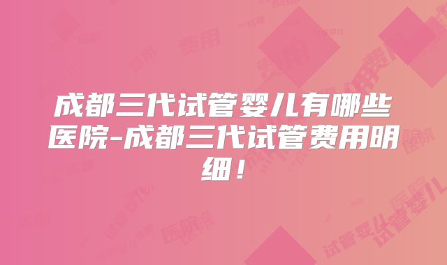 成都三代试管婴儿有哪些医院-成都三代试管费用明细！