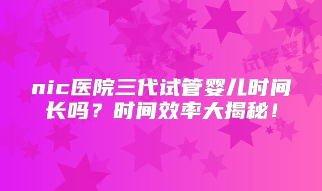 nic医院三代试管婴儿时间长吗？时间效率大揭秘！