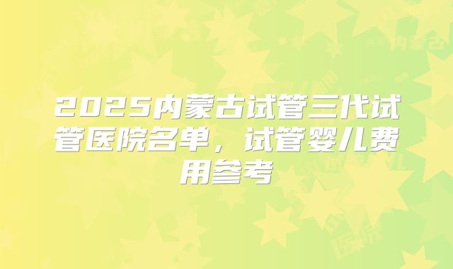 2025内蒙古试管三代试管医院名单，试管婴儿费用参考