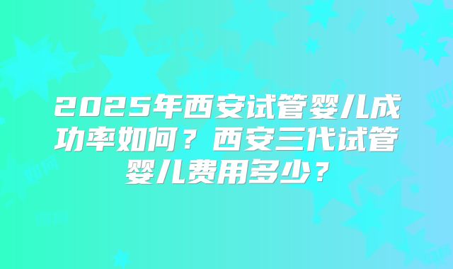 2025年西安试管婴儿成功率如何？西安三代试管婴儿费用多少？