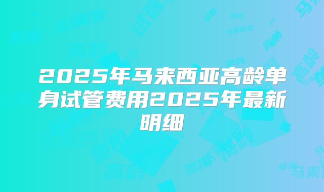 2025年马来西亚高龄单身试管费用2025年最新明细