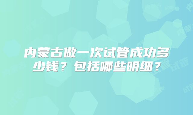 内蒙古做一次试管成功多少钱？包括哪些明细？