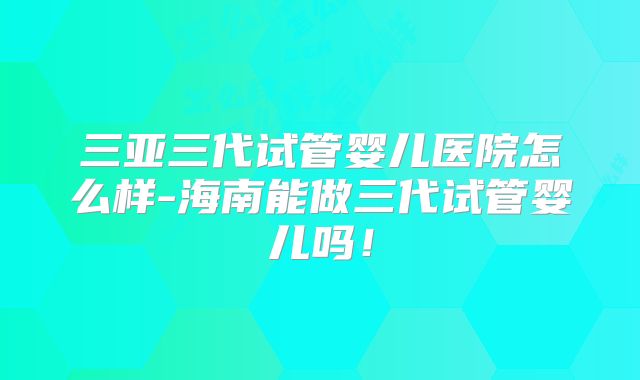 三亚三代试管婴儿医院怎么样-海南能做三代试管婴儿吗！
