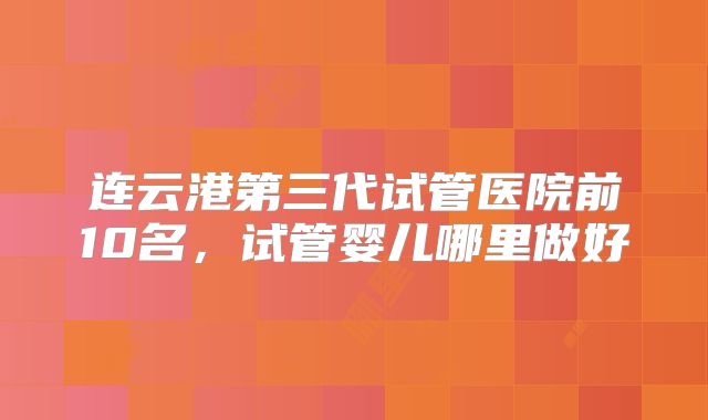 连云港第三代试管医院前10名，试管婴儿哪里做好
