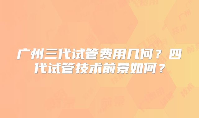 广州三代试管费用几何？四代试管技术前景如何？
