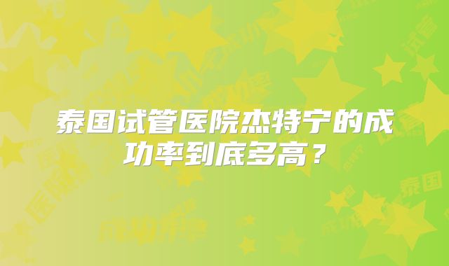 泰国试管医院杰特宁的成功率到底多高?