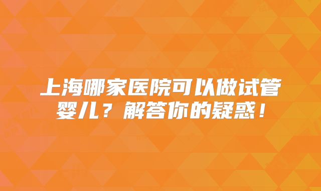 上海哪家医院可以做试管婴儿?解答你的疑惑!