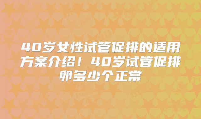 40岁女性试管促排的适用方案介绍！40岁试管促排卵多少个正常