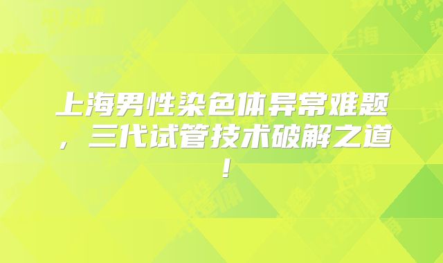 上海男性染色体异常难题,三代试管技术破解之道!