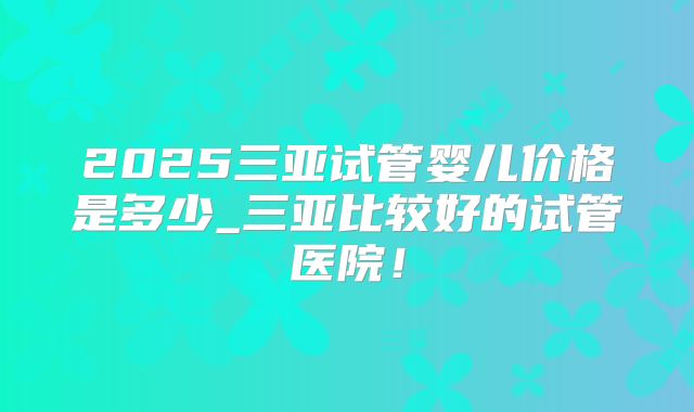 2025三亚试管婴儿价格是多少_三亚比较好的试管医院!