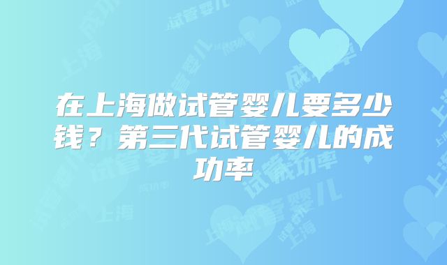 在上海做试管婴儿要多少钱？第三代试管婴儿的成功率