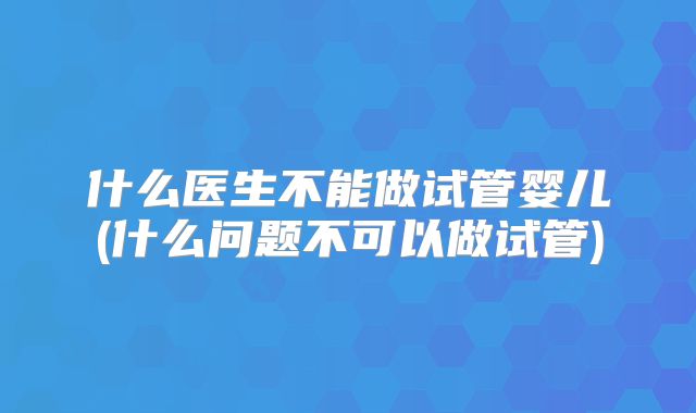 什么医生不能做试管婴儿(什么问题不可以做试管)