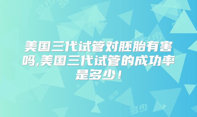 美国三代试管对胚胎有害吗,美国三代试管的成功率是多少！