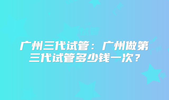 广州三代试管：广州做第三代试管多少钱一次？