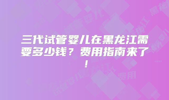 三代试管婴儿在黑龙江需要多少钱？费用指南来了！