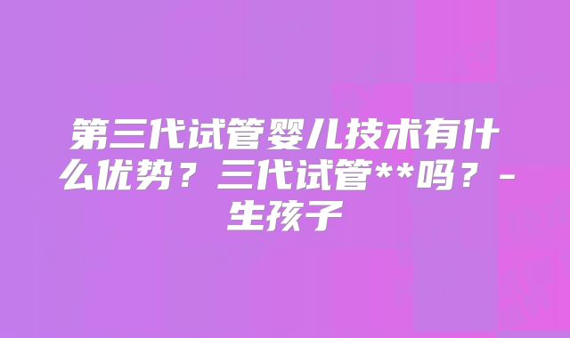 第三代试管婴儿技术有什么优势？三代试管**吗？-生孩子