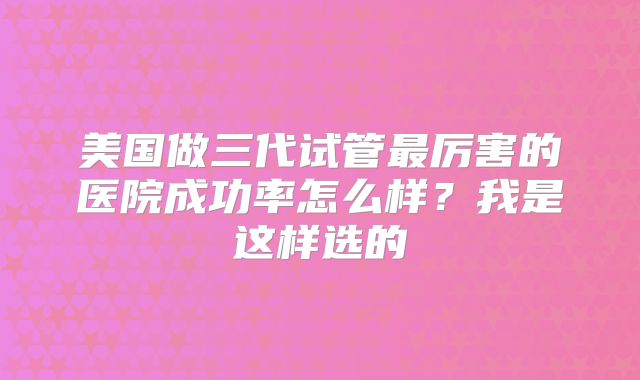 美国做三代试管最厉害的医院成功率怎么样？我是这样选的