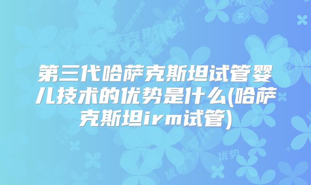 第三代哈萨克斯坦试管婴儿技术的优势是什么(哈萨克斯坦irm试管)