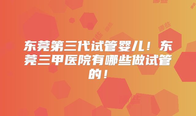 东莞第三代试管婴儿！东莞三甲医院有哪些做试管的！