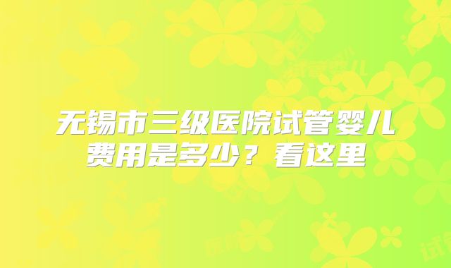 无锡市三级医院试管婴儿费用是多少？看这里