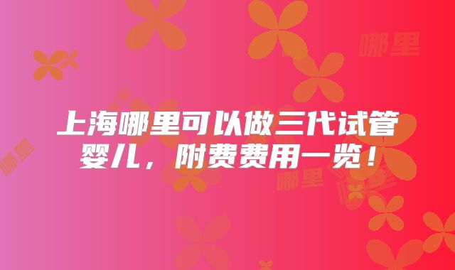 上海哪里可以做三代试管婴儿,附费费用一览!