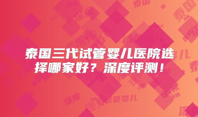 泰国三代试管婴儿医院选择哪家好？深度评测！