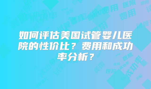 如何评估美国试管婴儿医院的性价比?费用和成功率分析?