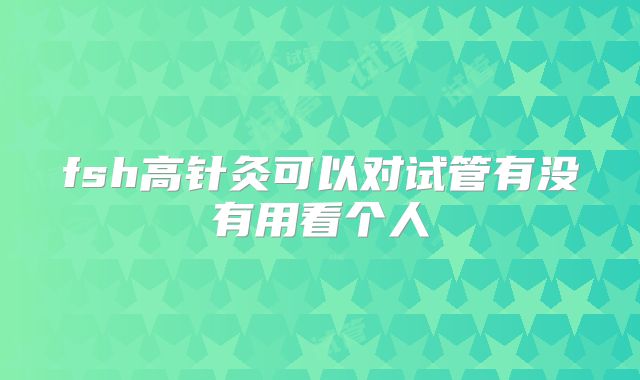 fsh高针灸可以对试管有没有用看个人