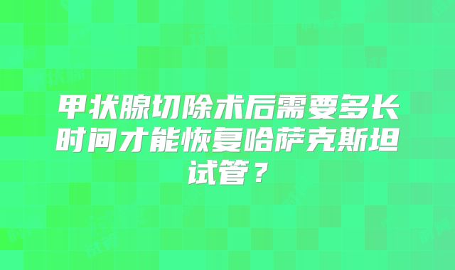 甲状腺切除术后需要多长时间才能恢复哈萨克斯坦试管？