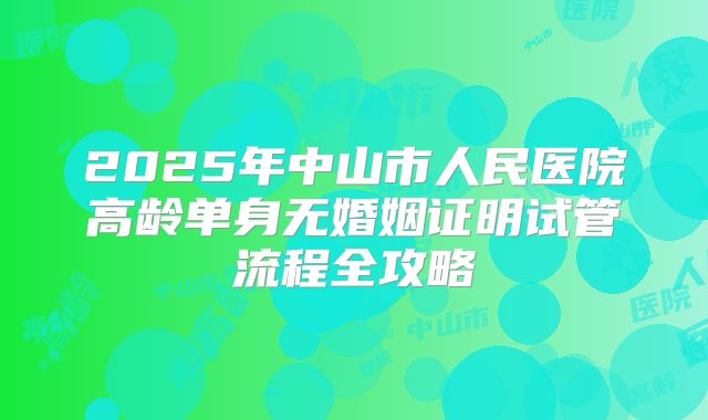 2025年中山市人民医院高龄单身无婚姻证明试管流程全攻略