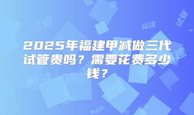 2025年福建甲减做三代试管贵吗？需要花费多少钱？