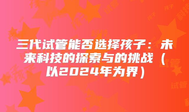 三代试管能否选择孩子：未来科技的探索与的挑战（以2024年为界）