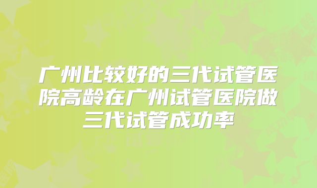 广州比较好的三代试管医院高龄在广州试管医院做三代试管成功率