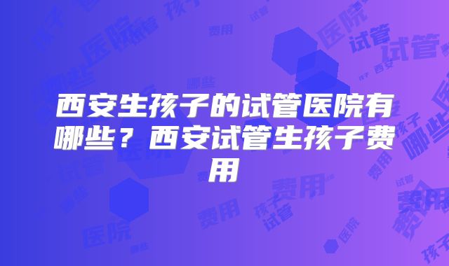 西安生孩子的试管医院有哪些？西安试管生孩子费用