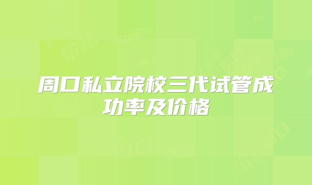 周口私立院校三代试管成功率及价格