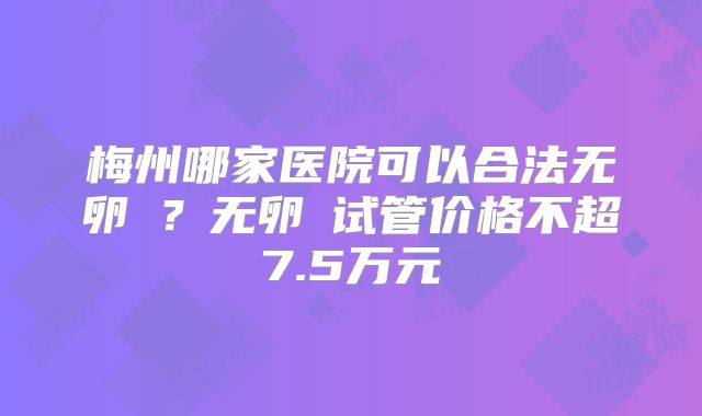 梅州哪家医院可以合法无卵�？无卵�试管价格不超7.5万元