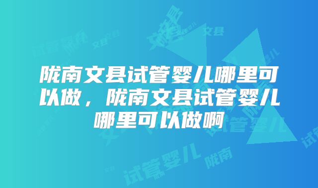 陇南文县试管婴儿哪里可以做，陇南文县试管婴儿哪里可以做啊