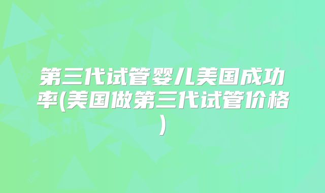 第三代试管婴儿美国成功率(美国做第三代试管价格)