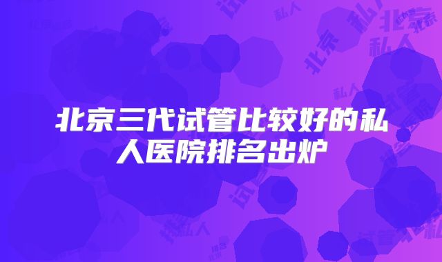 北京三代试管比较好的私人医院排名出炉