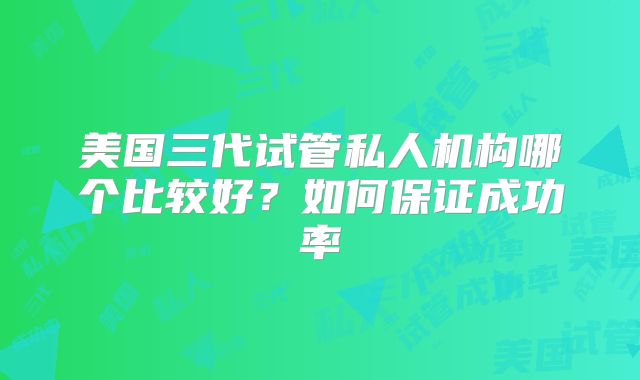 美国三代试管私人机构哪个比较好？如何保证成功率