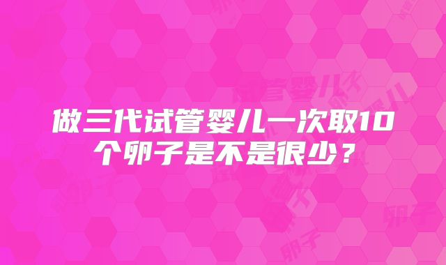 做三代试管婴儿一次取10个卵子是不是很少?