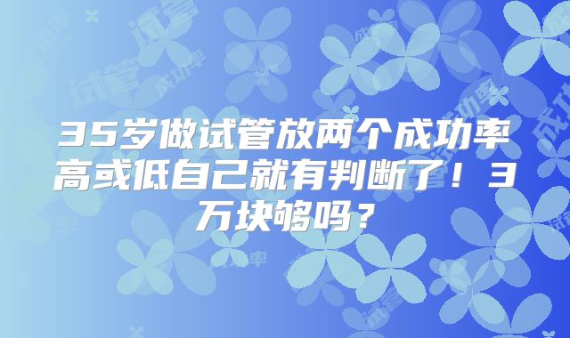 35岁做试管放两个成功率高或低自己就有判断了!3万块够吗?