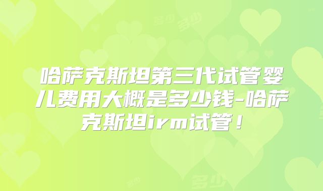 哈萨克斯坦第三代试管婴儿费用大概是多少钱-哈萨克斯坦irm试管！