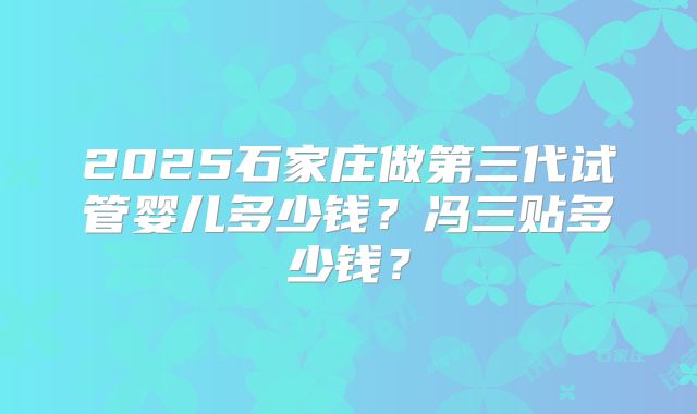 2025石家庄做第三代试管婴儿多少钱?冯三贴多少钱?