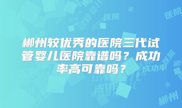 郴州较优秀的医院三代试管婴儿医院靠谱吗？成功率高可靠吗？