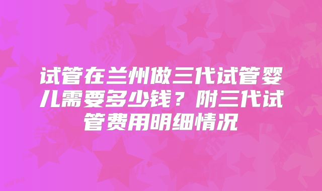 试管在兰州做三代试管婴儿需要多少钱?附三代试管费用明细情况