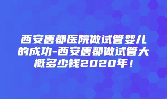 西安唐都医院做试管婴儿的成功-西安唐都做试管大概多少钱2020年！