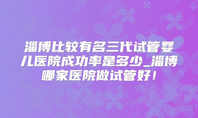 淄博比较有名三代试管婴儿医院成功率是多少_淄博哪家医院做试管好！