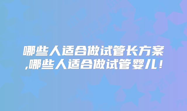 哪些人适合做试管长方案,哪些人适合做试管婴儿！